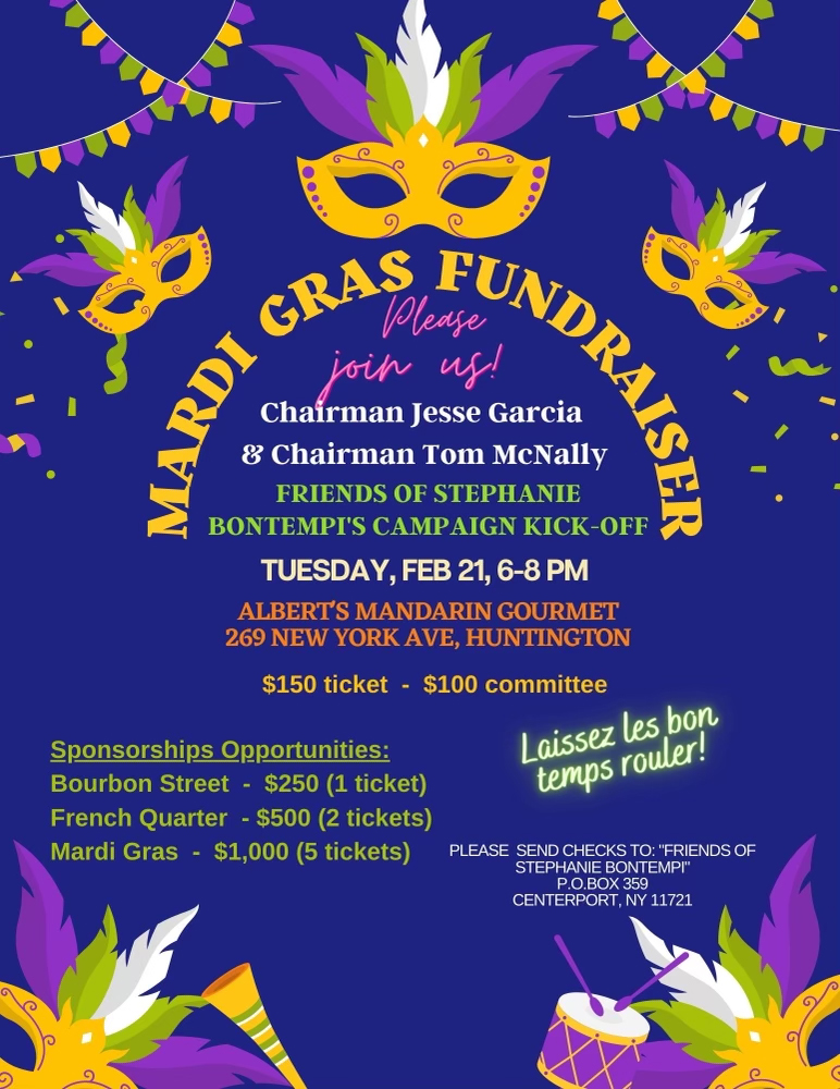 Please join us! Chairman Jesse Garcia & Chairman Tom McNally FRIENDS OF STEPHANIE BONTEMPI'S CAMPAIGN KICK-OFF TUESDAY, FEB 21, 6-8 PM ALBERT'S MANDARIN GOURMET 269 NEW YORK AVE, HUNTINGTON $150 ticket $100 committee Sponsorships Opportunities: Bourbon Street - $250 (1 ticket) French Quarter - $500 (2 tickets) Mardi Gras - $1,000 (5 tickets) UNDRAISER Laissez les bon temps rouler! PLEASE SEND CHECKS TO: "FRIENDS OF STEPHANIE BONTEMPI" P.O.BOX 359 CENTERPORT, NY 11721
