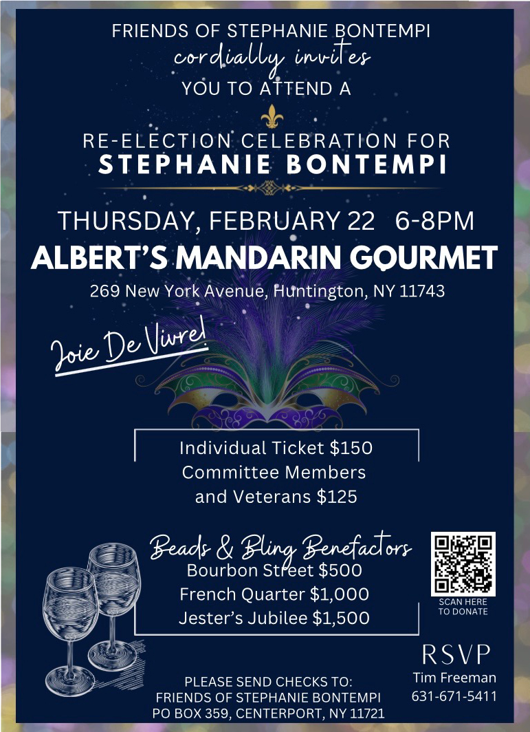 Friends of Stephanie Bontempi cordially invites you to attend a re-election celebration for Stephanie Bontempi </p>
<p>Date:<br />
Thursday, February 22 </p>
<p>Time:<br />
6-8pm</p>
<p>Location:<br />
Albert’s Mandarin Gourmet<br />
269 New York Avenue, Huntington, NY 11743</p>
<p>Individual Ticket $150<br />
Committee Members and Veterans $125</p>
<p>Beads & Bling Benefactors<br />
Bourbon Street $500<br />
French Quarter $1,000<br />
Jester’s Jubilee $1,500